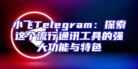 小飞Telegram：探索这个流行通讯工具的强大功能与特色