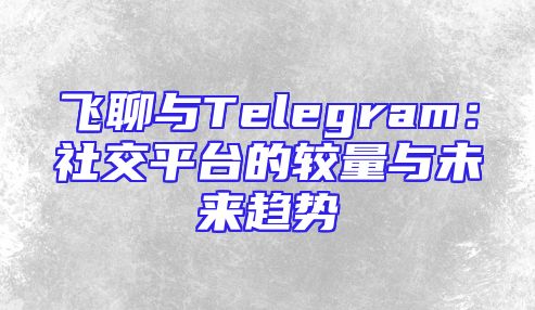 飞聊与Telegram：社交平台的较量与未来趋势