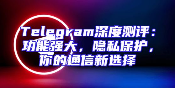 Telegram深度测评：功能强大，隐私保护，你的通信新选择