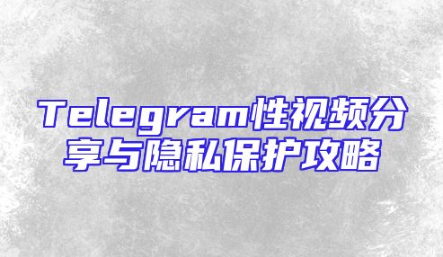 Telegram性视频分享与隐私保护攻略