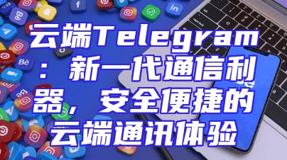 云端Telegram：新一代通信利器，安全便捷的云端通讯体验