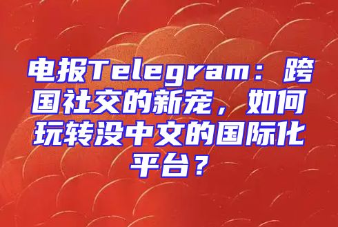 电报Telegram：跨国社交的新宠，如何玩转没中文的国际化平台？