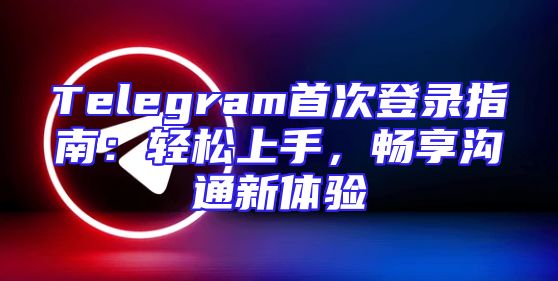 Telegram首次登录指南：轻松上手，畅享沟通新体验