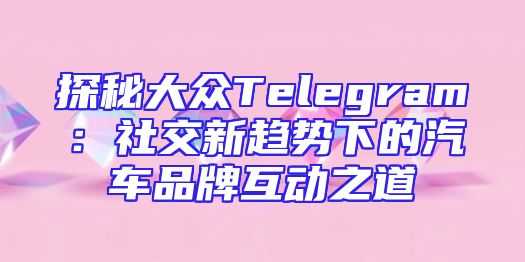 探秘大众Telegram：社交新趋势下的汽车品牌互动之道