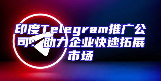 印度Telegram推广公司：助力企业快速拓展市场