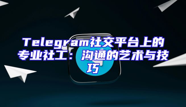 Telegram社交平台上的专业社工：沟通的艺术与技巧