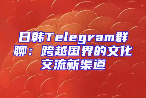 日韩Telegram群聊：跨越国界的文化交流新渠道