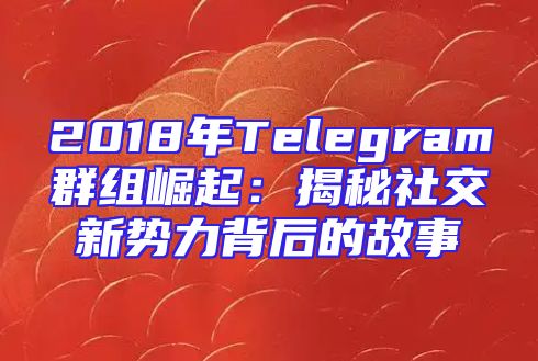 2018年Telegram群组崛起：揭秘社交新势力背后的故事
