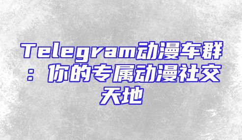 Telegram动漫车群：你的专属动漫社交天地