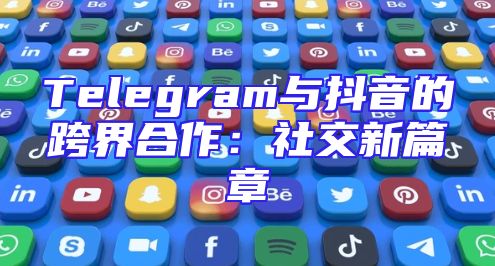 Telegram与抖音的跨界合作：社交新篇章