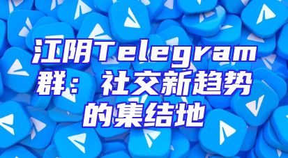 江阴Telegram群：社交新趋势的集结地