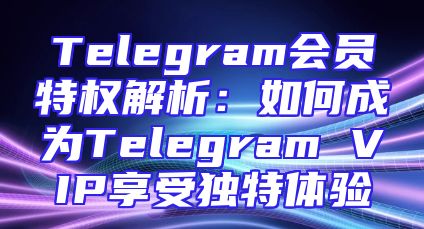 Telegram会员特权解析：如何成为Telegram VIP享受独特体验