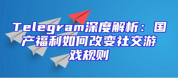 Telegram深度解析：国产福利如何改变社交游戏规则