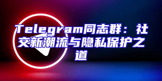 Telegram同志群：社交新潮流与隐私保护之道