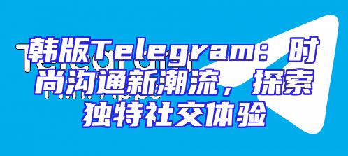 韩版Telegram：时尚沟通新潮流，探索独特社交体验